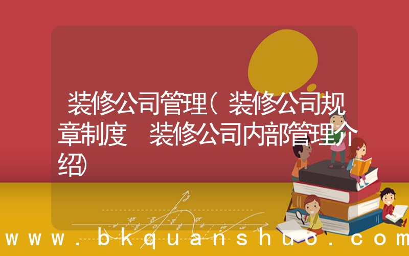 装修公司管理(装修公司规章制度 装修公司内部管理介绍)